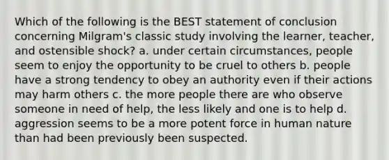 Which of the following is the BEST statement of conclusion concerning Milgram's classic study involving the learner, teacher, and ostensible shock? a. under certain circumstances, people seem to enjoy the opportunity to be cruel to others b. people have a strong tendency to obey an authority even if their actions may harm others c. the more people there are who observe someone in need of help, the less likely and one is to help d. aggression seems to be a more potent force in human nature than had been previously been suspected.