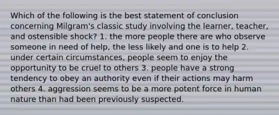 Which of the following is the best statement of conclusion concerning Milgram's classic study involving the learner, teacher, and ostensible shock? 1. the more people there are who observe someone in need of help, the less likely and one is to help 2. under certain circumstances, people seem to enjoy the opportunity to be cruel to others 3. people have a strong tendency to obey an authority even if their actions may harm others 4. aggression seems to be a more potent force in human nature than had been previously suspected.