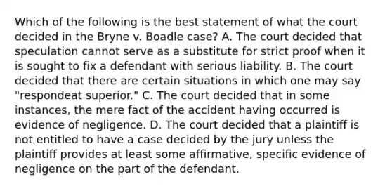 Which of the following is the best statement of what the court decided in the Bryne v. Boadle case? A. The court decided that speculation cannot serve as a substitute for strict proof when it is sought to fix a defendant with serious liability. B. The court decided that there are certain situations in which one may say "respondeat superior." C. The court decided that in some instances, the mere fact of the accident having occurred is evidence of negligence. D. The court decided that a plaintiff is not entitled to have a case decided by the jury unless the plaintiff provides at least some affirmative, specific evidence of negligence on the part of the defendant.