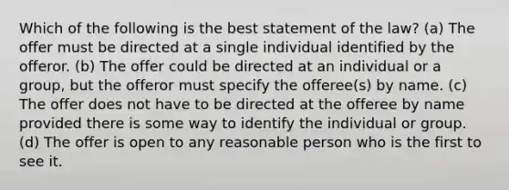 Which of the following is the best statement of the law? (a) The offer must be directed at a single individual identified by the offeror. (b) The offer could be directed at an individual or a group, but the offeror must specify the offeree(s) by name. (c) The offer does not have to be directed at the offeree by name provided there is some way to identify the individual or group. (d) The offer is open to any reasonable person who is the first to see it.