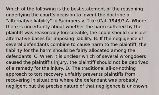 Which of the following is the best statement of the reasoning underlying the court's decision to invent the doctrine of "alternative liability" in Summers v. Tice (Cal. 1948)? A. Where there is uncertainty about whether the harm suffered by the plaintiff was reasonably foreseeable, the could should consider alternative bases for imposing liability. B. If the negligence of several defendants combine to cause harm to the plaintiff, the liability for the harm should be fairly allocated among the defendants. C. When it is unclear which of several wrongdoers caused the plaintiff's injury, the plaintiff should not be deprived of a remedy for the injury. D. The traditional all-or-nothing approach to tort recovery unfairly prevents plaintiffs from recovering in situations where the defendant was probably negligent but the precise nature of that negligence is unknown.