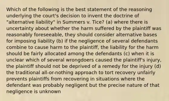 Which of the following is the best statement of the reasoning underlying the court's decision to invent the doctrine of "alternative liability" in Summers v. Tice? (a) where there is uncertainty about whether the harm suffered by the plaintiff was reasonably foreseeable, they should consider alternative bases for imposing liability (b) if the negligence of several defendants combine to cause harm to the plaintiff, the liability for the harm should be fairly allocated among the defendants (c) when it is unclear which of several wrongdoers caused the plaintiff's injury, the plaintiff should not be deprived of a remedy for the injury (d) the traditional all-or-nothing approach to tort recovery unfairly prevents plaintiffs from recovering in situations where the defendant was probably negligent but the precise nature of that negligence is unknown