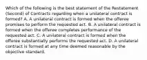 Which of the following is the best statement of the Restatement (Second) of Contracts regarding when a unilateral contract is formed? A. A unilateral contract is formed when the offeree promises to perform the requested act. B. A unilateral contract is formed when the offeree completes performance of the requested act. C. A unilateral contract is formed when the offeree substantially performs the requested act. D. A unilateral contract is formed at any time deemed reasonable by the objective standard.