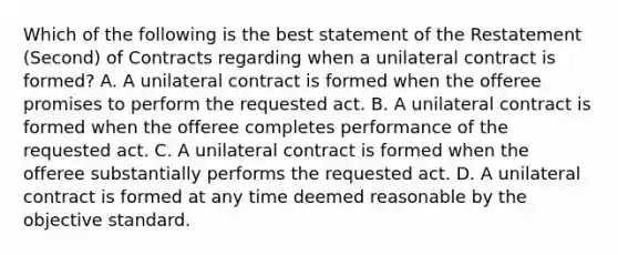 Which of the following is the best statement of the Restatement (Second) of Contracts regarding when a unilateral contract is formed? A. A unilateral contract is formed when the offeree promises to perform the requested act. B. A unilateral contract is formed when the offeree completes performance of the requested act. C. A unilateral contract is formed when the offeree substantially performs the requested act. D. A unilateral contract is formed at any time deemed reasonable by the objective standard.