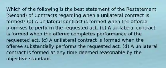 Which of the following is the best statement of the Restatement (Second) of Contracts regarding when a unilateral contract is formed? (a) A unilateral contract is formed when the offeree promises to perform the requested act. (b) A unilateral contract is formed when the offeree completes performance of the requested act. (c) A unilateral contract is formed when the offeree substantially performs the requested act. (d) A unilateral contract is formed at any time deemed reasonable by the objective standard.