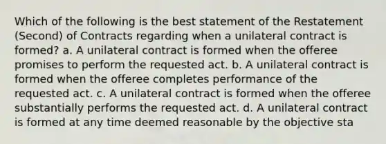 Which of the following is the best statement of the Restatement (Second) of Contracts regarding when a unilateral contract is formed? a. A unilateral contract is formed when the offeree promises to perform the requested act. b. A unilateral contract is formed when the offeree completes performance of the requested act. c. A unilateral contract is formed when the offeree substantially performs the requested act. d. A unilateral contract is formed at any time deemed reasonable by the objective sta