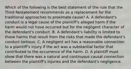 Which of the following is the best statement of the rule that the Third Restatement recommends as a replacement for the traditional approaches to proximate cause? A. A defendant's conduct is a legal cause of the plaintiff's alleged harm if the harm would not have occurred but for the negligent character of the defendant's conduct. B. A defendant's liability is limited to those harms that result from the risks that made the defendant's conduct tortious. C. A negligent act has a reasonable connection to a plaintiff's injury if the act was a substantial factor that contributed to the occurrence of the harm. D. A plaintiff must show that there was a natural and continuous causal connection between the plaintiff's injuries and the defendant's negligence.