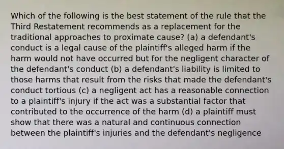 Which of the following is the best statement of the rule that the Third Restatement recommends as a replacement for the traditional approaches to proximate cause? (a) a defendant's conduct is a legal cause of the plaintiff's alleged harm if the harm would not have occurred but for the negligent character of the defendant's conduct (b) a defendant's liability is limited to those harms that result from the risks that made the defendant's conduct tortious (c) a negligent act has a reasonable connection to a plaintiff's injury if the act was a substantial factor that contributed to the occurrence of the harm (d) a plaintiff must show that there was a natural and continuous connection between the plaintiff's injuries and the defendant's negligence