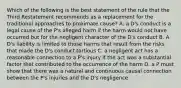 Which of the following is the best statement of the rule that the Third Restatement recommends as a replacement for the traditional approaches to proximate cause? A. a D's conduct is a legal cause of the P's alleged harm if the harm would not have occurred but for the negligent character of the D's conduct B. A D's liability is limited to those harms that result from the risks that made the D's conduct tortious C. a negligent act has a reasonable connection to a P's injury if the act was a substantial factor that contributed to the occurrence of the harm D. a P must show that there was a natural and continuous causal connection between the P's injuries and the D's negligence