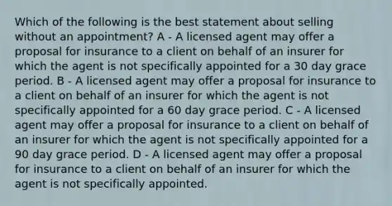 Which of the following is the best statement about selling without an appointment? A - A licensed agent may offer a proposal for insurance to a client on behalf of an insurer for which the agent is not specifically appointed for a 30 day grace period. B - A licensed agent may offer a proposal for insurance to a client on behalf of an insurer for which the agent is not specifically appointed for a 60 day grace period. C - A licensed agent may offer a proposal for insurance to a client on behalf of an insurer for which the agent is not specifically appointed for a 90 day grace period. D - A licensed agent may offer a proposal for insurance to a client on behalf of an insurer for which the agent is not specifically appointed.