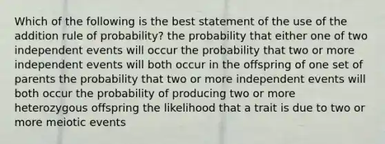 Which of the following is the best statement of the use of the addition rule of probability? the probability that either one of two independent events will occur the probability that two or more independent events will both occur in the offspring of one set of parents the probability that two or more independent events will both occur the probability of producing two or more heterozygous offspring the likelihood that a trait is due to two or more meiotic events