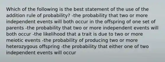 Which of the following is the best statement of the use of the addition rule of probability? -the probability that two or more independent events will both occur in the offspring of one set of parents -the probability that two or more independent events will both occur -the likelihood that a trait is due to two or more meiotic events -the probability of producing two or more heterozygous offspring -the probability that either one of two independent events will occur