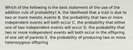 Which of the following is the best statement of the use of the addition rule of probability? A. the likelihood that a trait is due to two or more meiotic events B. the probability that two or more <a href='https://www.questionai.com/knowledge/kTJqIK1isz-independent-events' class='anchor-knowledge'>independent events</a> will both occur C. the probability that either one of two independent events will occur D. the probability that two or more independent events will both occur in the offspring of one set of parents E. the probability of producing two or more heterozygous offspring