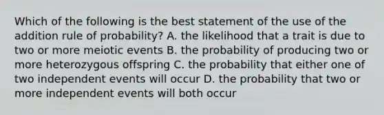 Which of the following is the best statement of the use of the addition rule of probability? A. the likelihood that a trait is due to two or more meiotic events B. the probability of producing two or more heterozygous offspring C. the probability that either one of two independent events will occur D. the probability that two or more independent events will both occur