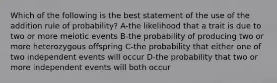 Which of the following is the best statement of the use of the addition rule of probability? A-the likelihood that a trait is due to two or more meiotic events B-the probability of producing two or more heterozygous offspring C-the probability that either one of two independent events will occur D-the probability that two or more independent events will both occur