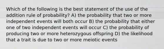 Which of the following is the best statement of the use of the addition rule of probability? A) the probability that two or more independent events will both occur B) the probability that either one of two independent events will occur C) the probability of producing two or more heterozygous offspring D) the likelihood that a trait is due to two or more meiotic events