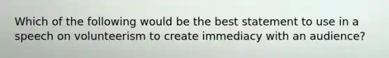 Which of the following would be the best statement to use in a speech on volunteerism to create immediacy with an audience?