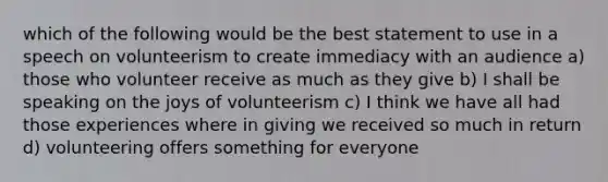 which of the following would be the best statement to use in a speech on volunteerism to create immediacy with an audience a) those who volunteer receive as much as they give b) I shall be speaking on the joys of volunteerism c) I think we have all had those experiences where in giving we received so much in return d) volunteering offers something for everyone