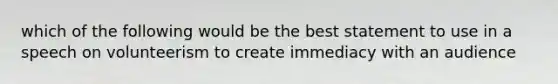 which of the following would be the best statement to use in a speech on volunteerism to create immediacy with an audience