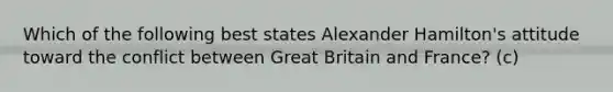 Which of the following best states Alexander Hamilton's attitude toward the conflict between Great Britain and France? (c)