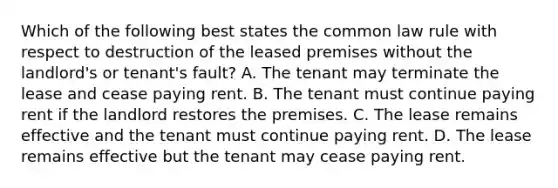 Which of the following best states the common law rule with respect to destruction of the leased premises without the landlord's or tenant's fault? A. The tenant may terminate the lease and cease paying rent. B. The tenant must continue paying rent if the landlord restores the premises. C. The lease remains effective and the tenant must continue paying rent. D. The lease remains effective but the tenant may cease paying rent.