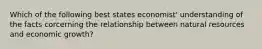 Which of the following best states economist' understanding of the facts corcerning the relationship between natural resources and economic growth?