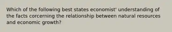 Which of the following best states economist' understanding of the facts corcerning the relationship between natural resources and economic growth?