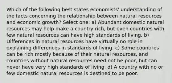 Which of the following best states economists' understanding of the facts concerning the relationship between natural resources and economic growth? Select one: a) Abundant domestic natural resources may help make a country rich, but even countries with few natural resources can have high standards of living. b) Differences in natural resources have virtually no role in explaining differences in standards of living. c) Some countries can be rich mostly because of their natural resources, and countries without natural resources need not be poor, but can never have very high standards of living. d) A country with no or few domestic natural resources is destined to be poor.