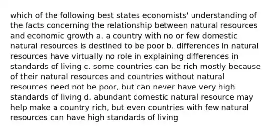 which of the following best states economists' understanding of the facts concerning the relationship between <a href='https://www.questionai.com/knowledge/k6l1d2KrZr-natural-resources' class='anchor-knowledge'>natural resources</a> and economic growth a. a country with no or few domestic natural resources is destined to be poor b. differences in natural resources have virtually no role in explaining differences in standards of living c. some countries can be rich mostly because of their natural resources and countries without natural resources need not be poor, but can never have very high standards of living d. abundant domestic natural resource may help make a country rich, but even countries with few natural resources can have high standards of living