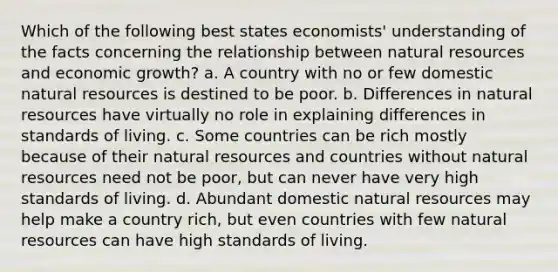 Which of the following best states economists' understanding of the facts concerning the relationship between natural resources and economic growth? a. A country with no or few domestic natural resources is destined to be poor. b. Differences in natural resources have virtually no role in explaining differences in standards of living. c. Some countries can be rich mostly because of their natural resources and countries without natural resources need not be poor, but can never have very high standards of living. d. Abundant domestic natural resources may help make a country rich, but even countries with few natural resources can have high standards of living.