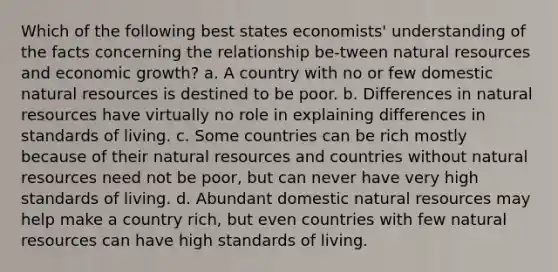 Which of the following best states economists' understanding of the facts concerning the relationship be-tween natural resources and economic growth? a. A country with no or few domestic natural resources is destined to be poor. b. Differences in natural resources have virtually no role in explaining differences in standards of living. c. Some countries can be rich mostly because of their natural resources and countries without natural resources need not be poor, but can never have very high standards of living. d. Abundant domestic natural resources may help make a country rich, but even countries with few natural resources can have high standards of living.