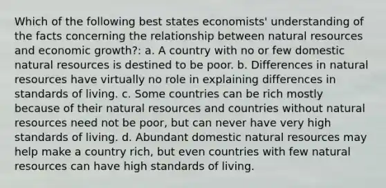 Which of the following best states economists' understanding of the facts concerning the relationship between natural resources and economic growth?: a. A country with no or few domestic natural resources is destined to be poor. b. Differences in natural resources have virtually no role in explaining differences in standards of living. c. Some countries can be rich mostly because of their natural resources and countries without natural resources need not be poor, but can never have very high standards of living. d. Abundant domestic natural resources may help make a country rich, but even countries with few natural resources can have high standards of living.