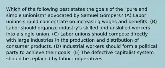 Which of the following best states the goals of the "pure and simple unionism" advocated by Samuel Gompers? (A) Labor unions should concentrate on increasing wages and benefits. (B) Labor should organize industry's skilled and unskilled workers into a single union. (C) Labor unions should compete directly with large industries in the production and distribution of consumer products. (D) Industrial workers should form a political party to achieve their goals. (E) The defective capitalist system should be replaced by labor cooperatives.