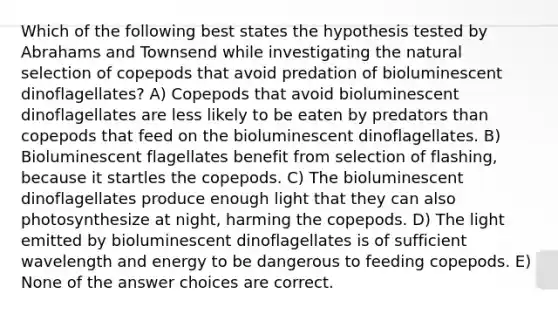 Which of the following best states the hypothesis tested by Abrahams and Townsend while investigating the natural selection of copepods that avoid predation of bioluminescent dinoflagellates? A) Copepods that avoid bioluminescent dinoflagellates are less likely to be eaten by predators than copepods that feed on the bioluminescent dinoflagellates. B) Bioluminescent flagellates benefit from selection of flashing, because it startles the copepods. C) The bioluminescent dinoflagellates produce enough light that they can also photosynthesize at night, harming the copepods. D) The light emitted by bioluminescent dinoflagellates is of sufficient wavelength and energy to be dangerous to feeding copepods. E) None of the answer choices are correct.