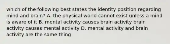 which of the following best states the identity position regarding mind and brain? A. the physical world cannot exist unless a mind is aware of it B. mental activity causes brain activity brain activity causes mental activity D. mental activity and brain activity are the same thing