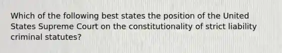 Which of the following best states the position of the United States Supreme Court on the constitutionality of strict liability criminal statutes?