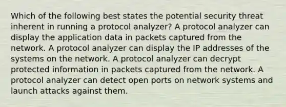 Which of the following best states the potential security threat inherent in running a protocol analyzer? A protocol analyzer can display the application data in packets captured from the network. A protocol analyzer can display the IP addresses of the systems on the network. A protocol analyzer can decrypt protected information in packets captured from the network. A protocol analyzer can detect open ports on network systems and launch attacks against them.