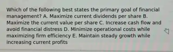 Which of the following best states the primary goal of financial management? A. Maximize current dividends per share B. Maximize the current value per share C. Increase cash flow and avoid financial distress D. Minimize operational costs while maximizing firm efficiency E. Maintain steady growth while increasing current profits