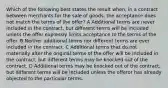 Which of the following best states the result when, in a contract between merchants for the sale of goods, the acceptance does not match the terms of the offer? A Additional terms are never included in the contract, but different terms will be included unless the offer expressly limits acceptance to the terms of the offer. B Neither additional terms nor different terms are ever included in the contract. C Additional terms that do not materially alter the original terms of the offer will be included in the contract, but different terms may be knocked out of the contract. D Additional terms may be knocked out of the contract, but different terms will be included unless the offeror has already objected to the particular terms.