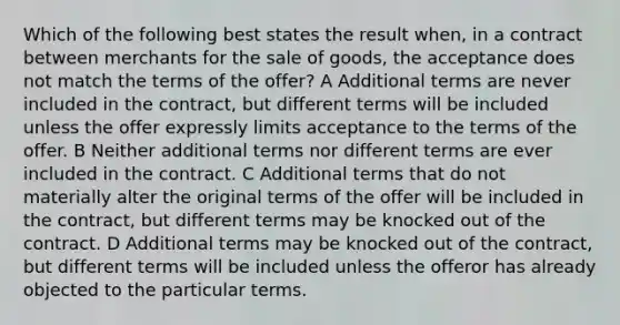 Which of the following best states the result when, in a contract between merchants for the sale of goods, the acceptance does not match the terms of the offer? A Additional terms are never included in the contract, but different terms will be included unless the offer expressly limits acceptance to the terms of the offer. B Neither additional terms nor different terms are ever included in the contract. C Additional terms that do not materially alter the original terms of the offer will be included in the contract, but different terms may be knocked out of the contract. D Additional terms may be knocked out of the contract, but different terms will be included unless the offeror has already objected to the particular terms.