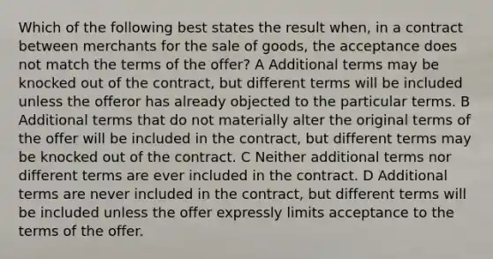 Which of the following best states the result when, in a contract between merchants for the sale of goods, the acceptance does not match the terms of the offer? A Additional terms may be knocked out of the contract, but different terms will be included unless the offeror has already objected to the particular terms. B Additional terms that do not materially alter the original terms of the offer will be included in the contract, but different terms may be knocked out of the contract. C Neither additional terms nor different terms are ever included in the contract. D Additional terms are never included in the contract, but different terms will be included unless the offer expressly limits acceptance to the terms of the offer.