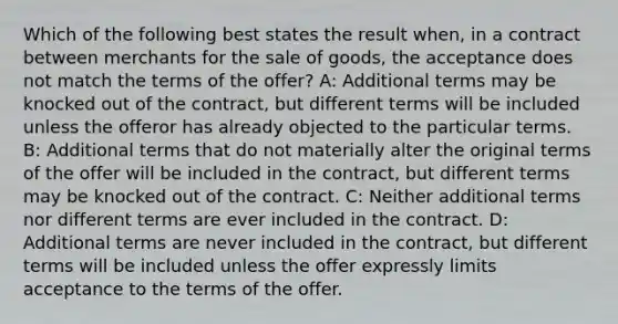 Which of the following best states the result when, in a contract between merchants for the sale of goods, the acceptance does not match the terms of the offer? A: Additional terms may be knocked out of the contract, but different terms will be included unless the offeror has already objected to the particular terms. B: Additional terms that do not materially alter the original terms of the offer will be included in the contract, but different terms may be knocked out of the contract. C: Neither additional terms nor different terms are ever included in the contract. D: Additional terms are never included in the contract, but different terms will be included unless the offer expressly limits acceptance to the terms of the offer.