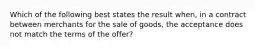 Which of the following best states the result when, in a contract between merchants for the sale of goods, the acceptance does not match the terms of the offer?