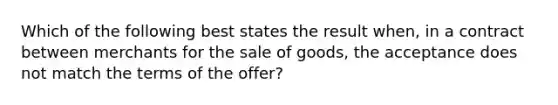 Which of the following best states the result when, in a contract between merchants for the sale of goods, the acceptance does not match the terms of the offer?