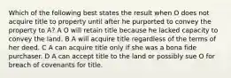 Which of the following best states the result when O does not acquire title to property until after he purported to convey the property to A? A O will retain title because he lacked capacity to convey the land. B A will acquire title regardless of the terms of her deed. C A can acquire title only if she was a bona fide purchaser. D A can accept title to the land or possibly sue O for breach of covenants for title.