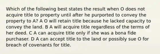 Which of the following best states the result when O does not acquire title to property until after he purported to convey the property to A? A O will retain title because he lacked capacity to convey the land. B A will acquire title regardless of the terms of her deed. C A can acquire title only if she was a bona fide purchaser. D A can accept title to the land or possibly sue O for breach of covenants for title.