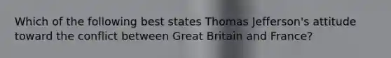 Which of the following best states Thomas Jefferson's attitude toward the conflict between Great Britain and France?