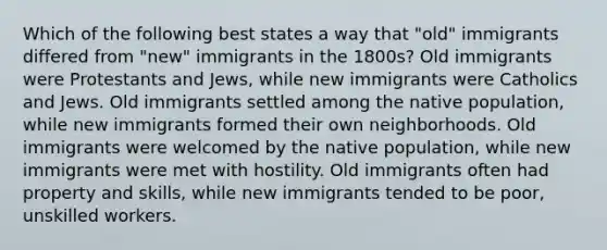 Which of the following best states a way that "old" immigrants differed from "new" immigrants in the 1800s? Old immigrants were Protestants and Jews, while new immigrants were Catholics and Jews. Old immigrants settled among the native population, while new immigrants formed their own neighborhoods. Old immigrants were welcomed by the native population, while new immigrants were met with hostility. Old immigrants often had property and skills, while new immigrants tended to be poor, unskilled workers.