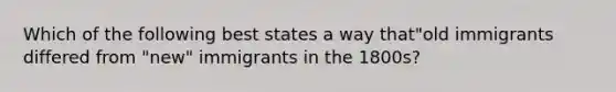 Which of the following best states a way that"old immigrants differed from "new" immigrants in the 1800s?