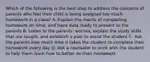 Which of the following is the best step to address the concerns of parents who feel their child is being assigned too much homework in a class? A. Explain the merits of completing homework on time, and have data ready to present to the parents B. Listen to the parents' worries, explain the study skills that are taught, and establish a plan to assist the student C. Ask the parents how much time it takes the student to complete their homework every day D. Ask a counselor to work with the student to help them learn how to better do their homework